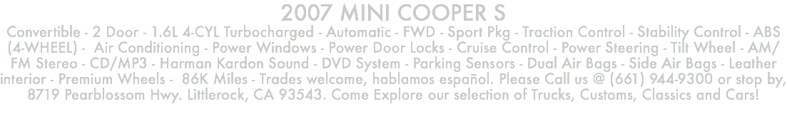 2007 MINI COOPER S Convertible - 2 Door - 1.6L 4-CYL Turbocharged - Automatic - FWD - Sport Pkg - Traction Control - Stability Control - ABS (4-WHEEL) - Air Conditioning - Power Windows - Power Door Locks - Cruise Control - Power Steering - Tilt Wheel - AM/FM Stereo - CD/MP3 - Harman Kardon Sound - DVD System - Parking Sensors - Dual Air Bags - Side Air Bags - Leather interior - Premium Wheels - 86K Miles - Trades welcome, hablamos español. Please Call us @ (661) 944-9300 or stop by, 8719 Pearblossom Hwy. Littlerock, CA 93543. Come Explore our selection of Trucks, Customs, Classics and Cars!