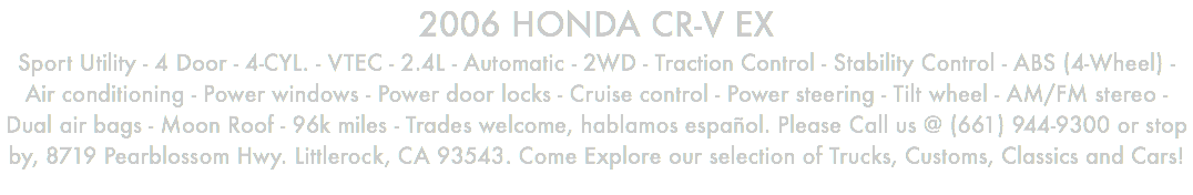 2006 HONDA CR-V EX Sport Utility - 4 Door - 4-CYL. - VTEC - 2.4L - Automatic - 2WD - Traction Control - Stability Control - ABS (4-Wheel) - Air conditioning - Power windows - Power door locks - Cruise control - Power steering - Tilt wheel - AM/FM stereo - Dual air bags - Moon Roof - 96k miles - Trades welcome, hablamos español. Please Call us @ (661) 944-9300 or stop by, 8719 Pearblossom Hwy. Littlerock, CA 93543. Come Explore our selection of Trucks, Customs, Classics and Cars!