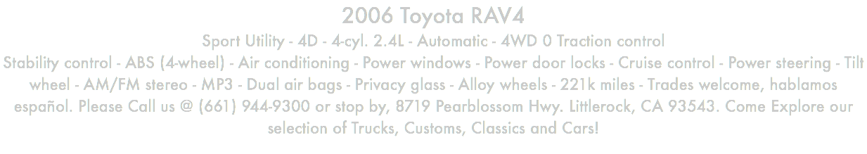 2006 Toyota RAV4 Sport Utility - 4D - 4-cyl. 2.4L - Automatic - 4WD 0 Traction control Stability control - ABS (4-wheel) - Air conditioning - Power windows - Power door locks - Cruise control - Power steering - Tilt wheel - AM/FM stereo - MP3 - Dual air bags - Privacy glass - Alloy wheels - 221k miles - Trades welcome, hablamos español. Please Call us @ (661) 944-9300 or stop by, 8719 Pearblossom Hwy. Littlerock, CA 93543. Come Explore our selection of Trucks, Customs, Classics and Cars!