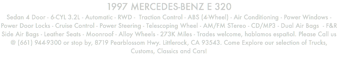 1997 MERCEDES-BENZ E 320 Sedan 4 Door - 6-CYL 3.2L - Automatic - RWD - Traction Control - ABS (4-Wheel) - Air Conditioning - Power Windows - Power Door Locks - Cruise Control - Power Steering - Telescoping Wheel - AM/FM STereo - CD/MP3 - Dual Air Bags - F&R Side Air Bags - Leather Seats - Moonroof - Alloy Wheels - 273K Miles - Trades welcome, hablamos español. Please Call us @ (661) 944-9300 or stop by, 8719 Pearblossom Hwy. Littlerock, CA 93543. Come Explore our selection of Trucks, Customs, Classics and Cars!