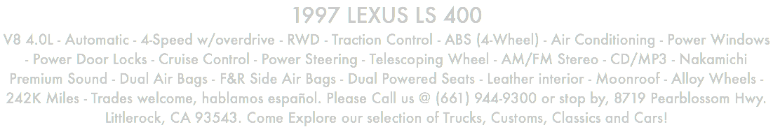1997 LEXUS LS 400 V8 4.0L - Automatic - 4-Speed w/overdrive - RWD - Traction Control - ABS (4-Wheel) - Air Conditioning - Power Windows - Power Door Locks - Cruise Control - Power Steering - Telescoping Wheel - AM/FM Stereo - CD/MP3 - Nakamichi Premium Sound - Dual Air Bags - F&R Side Air Bags - Dual Powered Seats - Leather interior - Moonroof - Alloy Wheels - 242K Miles - Trades welcome, hablamos español. Please Call us @ (661) 944-9300 or stop by, 8719 Pearblossom Hwy. Littlerock, CA 93543. Come Explore our selection of Trucks, Customs, Classics and Cars!
