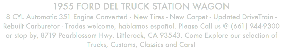 1955 FORD DEL TRUCK STATION WAGON 8 CYL Automatic 351 Engine Converted - New Tires - New Carpet - Updated DriveTrain - Rebuilt Carburetor - Trades welcome, hablamos español. Please Call us @ (661) 944-9300 or stop by, 8719 Pearblossom Hwy. Littlerock, CA 93543. Come Explore our selection of Trucks, Customs, Classics and Cars!