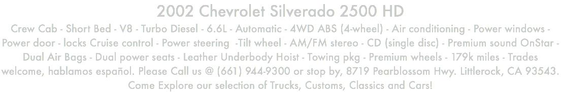 2002 Chevrolet Silverado 2500 HD Crew Cab - Short Bed - V8 - Turbo Diesel - 6.6L - Automatic - 4WD ABS (4-wheel) - Air conditioning - Power windows - Power door - locks Cruise control - Power steering -Tilt wheel - AM/FM stereo - CD (single disc) - Premium sound OnStar - Dual Air Bags - Dual power seats - Leather Underbody Hoist - Towing pkg - Premium wheels - 179k miles - Trades welcome, hablamos español. Please Call us @ (661) 944-9300 or stop by, 8719 Pearblossom Hwy. Littlerock, CA 93543. Come Explore our selection of Trucks, Customs, Classics and Cars!