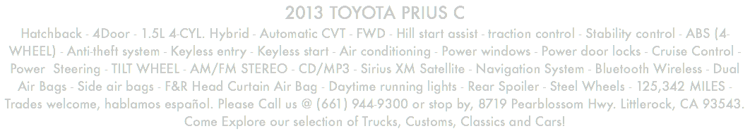 2013 TOYOTA PRIUS C Hatchback - 4Door - 1.5L 4-CYL. Hybrid - Automatic CVT - FWD - Hill start assist - traction control - Stability control - ABS (4-WHEEL) - Anti-theft system - Keyless entry - Keyless start - Air conditioning - Power windows - Power door locks - Cruise Control - Power Steering - TILT WHEEL - AM/FM STEREO - CD/MP3 - Sirius XM Satellite - Navigation System - Bluetooth Wireless - Dual Air Bags - Side air bags - F&R Head Curtain Air Bag - Daytime running lights - Rear Spoiler - Steel Wheels - 125,342 MILES - Trades welcome, hablamos español. Please Call us @ (661) 944-9300 or stop by, 8719 Pearblossom Hwy. Littlerock, CA 93543. Come Explore our selection of Trucks, Customs, Classics and Cars!
