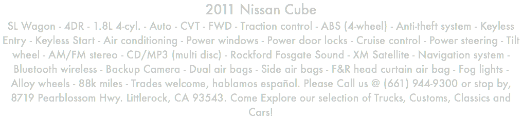 2011 Nissan Cube SL Wagon - 4DR - 1.8L 4-cyl. - Auto - CVT - FWD - Traction control - ABS (4-wheel) - Anti-theft system - Keyless Entry - Keyless Start - Air conditioning - Power windows - Power door locks - Cruise control - Power steering - Tilt wheel - AM/FM stereo - CD/MP3 (multi disc) - Rockford Fosgate Sound - XM Satellite - Navigation system - Bluetooth wireless - Backup Camera - Dual air bags - Side air bags - F&R head curtain air bag - Fog lights - Alloy wheels - 88k miles - Trades welcome, hablamos español. Please Call us @ (661) 944-9300 or stop by, 8719 Pearblossom Hwy. Littlerock, CA 93543. Come Explore our selection of Trucks, Customs, Classics and Cars!