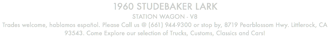 1960 STUDEBAKER LARK STATION WAGON - V8 Trades welcome, hablamos español. Please Call us @ (661) 944-9300 or stop by, 8719 Pearblossom Hwy. Littlerock, CA 93543. Come Explore our selection of Trucks, Customs, Classics and Cars!